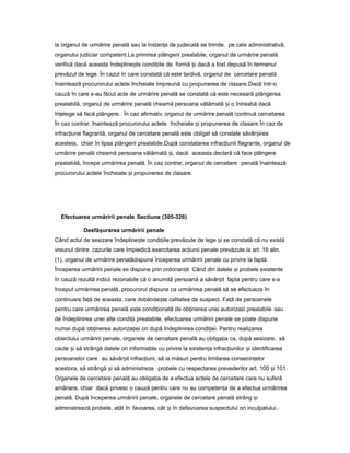 la organul de urmărire penală sau la instan aț de judecată se trimite, pe cale administrativă,
organului judiciar competent.La primirea plângerii prealabile, organul de urmărire penală
verifică dacă aceasta îndepline teș condi iile deț formă iș dacă a fost depusă în termenul
prevăzut de lege. În cazul în care constată că este tardivă, organul de cercetare penală
înaintează procurorului actele încheiate împreună cu propunerea de clasare.Dacă într-o
cauză în care s-au făcut acte de urmărire penală se constată că este necesară plângerea
prealabilă, organul de urmărire penală cheamă persoana vătămată iș o întreabă dacă
în elegeț să facă plângere. În caz afirmativ, organul de urmărire penală continuă cercetarea.
În caz contrar, înaintează procurorului actele încheiate iș propunerea de clasare.În caz de
infrac iuneț flagrantă, organul de cercetare penală este obligat să constate săvâr ireaș
acesteia, chiar în lipsa plângerii prealabile.După constatarea infrac iuniiț flagrante, organul de
urmărire penală cheamă persoana vătămată i,ș dacă aceasta declară că face plângere
prealabilă, începe urmărirea penală. În caz contrar, organul de cercetare penală înaintează
procurorului actele încheiate iș propunerea de clasare.
Efectuarea urmăririi penale Sectiune (305-326)
Desfă urareaș urmăririi penale
Când actul de sesizare îndepline teș condi iileț prevăzute de lege iș se constată că nu există
vreunul dintre cazurile care împiedică exercitarea ac iuniiț penale prevăzute la art. 16 alin.
(1), organul de urmărire penalădispune începerea urmăririi penale cu privire la faptă.
Începerea urmăririi penale se dispune prin ordonan ăț Când din datele iș probele existente
în cauză rezultă indicii rezonabile că o anumită persoană a săvâr itș fapta pentru care s-a
început urmărirea penală, procurorul dispune ca urmărirea penală să se efectueze în
continuare fa ăț de aceasta, care dobânde teș calitatea de suspect. Fa ăț de persoanele
pentru care urmărirea penală este condi ionatăț de ob inereaț unei autoriza iiț prealabile sau
de îndeplinirea unei alte condi iiț prealabile, efectuarea urmăririi penale se poate dispune
numai după ob inereaț autoriza ieiț ori după îndeplinirea condi iei.ț Pentru realizarea
obiectului urmăririi penale, organele de cercetare penală au obliga iaț ca, după sesizare, să
caute iș să strângă datele ori informa iileț cu privire la existen aț infrac iunilorț iș identificarea
persoanelor care au săvâr it infrac iuni,ș ț să ia măsuri pentru limitarea consecin elorț
acestora, să strângă iș să administreze probele cu respectarea prevederilor art. 100 iș 101.
Organele de cercetare penală au obliga iaț de a efectua actele de cercetare care nu suferă
amânare, chiar dacă privesc o cauză pentru care nu au competen aț de a efectua urmărirea
penală. După începerea urmăririi penale, organele de cercetare penală strâng iș
administrează probele, atât în favoarea, cât iș în defavoarea suspectului ori inculpatului.-
 