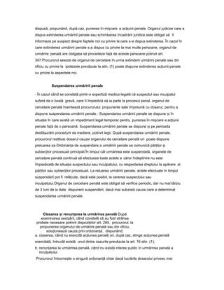 dispusă, propunând, după caz, punerea în mi careș a ac iuniiț penale. Organul judiciar care a
dispus extinderea urmăririi penale sau schimbarea încadrării juridice este obligat să îl
informeze pe suspect despre faptele noi cu privire la care s-a dispus extinderea. În cazul în
care extinderea urmăririi penale s-a dispus cu privire la mai multe persoane, organul de
urmărire penală are obliga iaț să procedeze fa ăț de aceste persoane potrivit art.
307.Procurorul sesizat de organul de cercetare în urma extinderii urmăririi penale sau din
oficiu cu privire la ipotezele prevăzute la alin. (1) poate dispune extinderea ac iuniiț penale
cu privire la aspectele noi.
Suspendarea urmăririi penale
- În cazul când se constată printr-o expertiză medico-legală că suspectul sau inculpatul
suferă de o boală gravă, care îl împiedică să ia parte la procesul penal, organul de
cercetare penală înaintează procurorului propunerile sale împreună cu dosarul, pentru a
dispune suspendarea urmăririi penale.- Suspendarea urmăririi penale se dispune iș în
situa iaț în care există un impediment legal temporar pentru punerea în mi careș a ac iuniiț
penale fa ăț de o persoană. Suspendarea urmăririi penale se dispune iș pe perioada
desfă urăriiș procedurii de mediere, potrivit legii. După suspendarea urmăririi penale,
procurorul restituie dosarul cauzei organului de cercetare penală ori poate dispune
preluarea sa.Ordonan aț de suspendare a urmăririi penale se comunică păr ilorț iș
subiec ilorț procesuali principali.În timpul cât urmărirea este suspendată, organele de
cercetare penală continuă să efectueze toate actele a căror îndeplinire nu este
împiedicată de situa iaț suspectului sau inculpatului, cu respectarea dreptului la apărare al
păr ilorț sau subiec ilorț procesuali. La reluarea urmăririi penale, actele efectuate în timpul
suspendării pot fi refăcute, dacă este posibil, la cererea suspectului sau
inculpatului.Organul de cercetare penală este obligat să verifice periodic, dar nu mai târziu
de 3 luni de la data dispunerii suspendării, dacă mai subzistă cauza care a determinat
suspendarea urmăririi penale.
Clasarea iș renun areaț la urmărirea penală După
examinarea sesizării, când constată că au fost strânse
probele necesare potrivit dispozi iilor art.ț 285, procurorul, la
propunerea organului de urmărire penală sau din oficiu,
solu ioneazăț cauza prin ordonan ă,ț dispunând:
a. clasarea, când nu exercită ac iuneaț penală ori, după caz, stinge ac iuneaț penală
exercitată, întrucât există unul dintre cazurile prevăzute la art. 16 alin. (1);
b. renun areaț la urmărirea penală, când nu există interes public în urmărirea penală a
inculpatului.
Procurorul întocme teș o singură ordonan ăț chiar dacă lucrările dosarului privesc mai
 