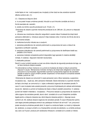 multe fapte ori mai mul iț suspec iț sau inculpa iț iș chiar dacă se dau acestora rezolvări
diferite conform alin. (1).
(1) - Clasarea se dispune când:
a. nu se poate începe urmărirea penală, întrucât nu sunt întrunite condi iileț de fond iș
formă esen ialeț ale sesizării;
b. există unul dintre cazurile prevăzute la art. 16 alin. (1).
Ordonan aț de clasare cuprinde men iunileț prevăzute la art. 286 alin. (2), precum iș dispozi iiț
privind:
a. ridicarea sau men inereaț măsurilor asigurătorii; aceste măsuri încetează de drept dacă
persoana vătămată nu introduce ac iuneț în fa aț instan eiț civile, în termen de 30 de zile de la
comunicarea solu iei;ț
b. restituirea bunurilor ridicate sau a cau iunii;ț
c. sesizarea judecătorului de cameră preliminară cu propunerea de luare a măsurii de
siguran ăț a confiscării speciale;
d. sesizarea judecătorului de cameră preliminară cu propunerea de desfiin areț totală sau
par ialăț a unui înscris;
e. sesizarea instan eiț competente potrivit dispozi iilorț legii speciale în materia sănătă iiț
mintale, în vederea dispunerii internării nevoluntare;
f. cheltuielile judiciare.
Dacă în cursul urmăririi penale s-a luat una dintre măsurile de siguran ăț prevăzute de lege, se
va face men iuneț despre aceasta.
În ordonan ăț se va face men iuneț iș cu privire la încetarea de drept a măsurii preventive
dispuse în cauză.- Men ionareaț motivelor de fapt iș de drept este obligatorie numai dacă
procurorul nu î iș însu e teș ș argumentele cuprinse în propunerea organului de cercetare
penală ori dacă în cursul urmăririi penale suspectului i-a fost adusă la cuno tin ăș ț această
calitate, potrivit art. 307.
Ordonan aț de clasare se comunică în copie persoanei care a făcut sesizarea, suspectului,
inculpatului sau, după caz, altor persoane interesate. Dacă ordonan aț nu cuprinde motivele
de fapt iș de drept, se comunică iș o copie a referatului organului de cercetare penală. În
cazul în care inculpatul este arestat preventiv, procurorul în tiin eazăș ț prin adresă administra iaț
locului de de inereț cu privire la încetarea de drept a măsurii arestării preventive, în vederea
punerii de îndată în libertate a inculpatului. - Procurorul sesizat cu propunerea de clasare de
către organul de cercetare penală, atunci când constată că nu sunt îndeplinite condi iileț
legale pentru a dispune clasarea sau când dispune clasarea par ialț iș disjunge cauza
conform art. 46, restituie dosarul organului de cercetare penală. În cazul infrac iunilorț pentru
care legea prevede pedeapsa amenzii sau pedeapsa închisorii de cel mult 7 ani, procurorul
poate renun aț la urmărirea penală când, în raport cu con inutulț faptei, cu modul iș mijloacele
de săvâr ire,ș cu scopul urmărit iș cu împrejurările concrete de săvâr ire,ș cu urmările produse
sau care s-ar fi putut produce prin săvâr ireaș infrac iunii,ț constată că nu există un interes
 