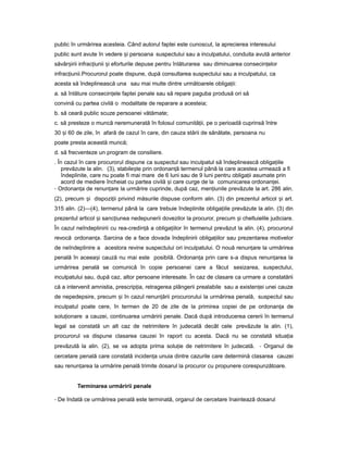 public în urmărirea acesteia. Când autorul faptei este cunoscut, la aprecierea interesului
public sunt avute în vedere iș persoana suspectului sau a inculpatului, conduita avută anterior
săvâr iriiș infrac iuniiț iș eforturile depuse pentru înlăturarea sau diminuarea consecin elorț
infrac iunii.ț Procurorul poate dispune, după consultarea suspectului sau a inculpatului, ca
acesta să îndeplinească una sau mai multe dintre următoarele obliga ii:ț
a. să înlăture consecin eleț faptei penale sau să repare paguba produsă ori să
convină cu partea civilă o modalitate de reparare a acesteia;
b. să ceară public scuze persoanei vătămate;
c. să presteze o muncă neremunerată în folosul comunită ii,ț pe o perioadă cuprinsă între
30 iș 60 de zile, în afară de cazul în care, din cauza stării de sănătate, persoana nu
poate presta această muncă;
d. să frecventeze un program de consiliere.
. În cazul în care procurorul dispune ca suspectul sau inculpatul să îndeplinească obliga iileț
prevăzute la alin. (3), stabile teș prin ordonan ăț termenul până la care acestea urmează a fi
îndeplinite, care nu poate fi mai mare de 6 luni sau de 9 luni pentru obliga iiț asumate prin
acord de mediere încheiat cu partea civilă iș care curge de la comunicarea ordonan ei.ț
- Ordonan aț de renun areț la urmărire cuprinde, după caz, men iunileț prevăzute la art. 286 alin.
(2), precum iș dispozi iiț privind măsurile dispuse conform alin. (3) din prezentul articol iș art.
315 alin. (2)—(4), termenul până la care trebuie îndeplinite obliga iileț prevăzute la alin. (3) din
prezentul articol iș sanc iuneaț nedepunerii dovezilor la procuror, precum iș cheltuielile judiciare.
În cazul neîndeplinirii cu rea-credin ăț a obliga iilor înț termenul prevăzut la alin. (4), procurorul
revocă ordonan a.ț Sarcina de a face dovada îndeplinirii obliga iilorț sau prezentarea motivelor
de neîndeplinire a acestora revine suspectului ori inculpatului. O nouă renun areț la urmărirea
penală în aceea iș cauză nu mai este posibilă. Ordonan aț prin care s-a dispus renun areaț la
urmărirea penală se comunică în copie persoanei care a făcut sesizarea, suspectului,
inculpatului sau, după caz, altor persoane interesate. În caz de clasare ca urmare a constatării
că a intervenit amnistia, prescrip ia,ț retragerea plângerii prealabile sau a existen eiț unei cauze
de nepedepsire, precum iș în cazul renun ăriiț procurorului la urmărirea penală, suspectul sau
inculpatul poate cere, în termen de 20 de zile de la primirea copiei de pe ordonan aț de
solu ionareț a cauzei, continuarea urmăririi penale. Dacă după introducerea cererii în termenul
legal se constată un alt caz de netrimitere în judecată decât cele prevăzute la alin. (1),
procurorul va dispune clasarea cauzei în raport cu acesta. Dacă nu se constată situa iaț
prevăzută la alin. (2), se va adopta prima solu ieț de netrimitere în judecată. - Organul de
cercetare penală care constată inciden aț unuia dintre cazurile care determină clasarea cauzei
sau renun areaț la urmărire penală trimite dosarul la procuror cu propunere corespunzătoare.
Terminarea urmăririi penale
- De îndată ce urmărirea penală este terminată, organul de cercetare înaintează dosarul
 