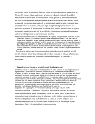 procurorului, înso itț de un referat.- Referatul trebuie să cuprindă men iunileț prevăzute la art.
286 alin. (4), precum iș date suplimentare privitoare la mijloacele materiale de probă iș
măsurile luate cu privire la ele în cursul cercetării penale, precum iș locul unde acestea se
află. Când urmărirea penală prive teș mai multe fapte sau mai mul iț inculpa i,ț referatul trebuie
să cuprindă men iunileț arătate la alin. (2) cu privire la toate faptele iș la to iț inculpa iiț i,ș dacă
este cazul, trebuie să se arate pentru care fapte ori făptuitori se propune clasarea sau
renun areaț la urmărire. În termen de cel mult 15 zile de la primirea dosarului trimis de organul
de cercetare penală potrivit art. 320 iș art. 321 alin. (1), procurorul procedează la verificarea
lucrărilor urmăririi penale iș se pronun ăț asupra acestora.
Rezolvarea cauzelor în care sunt aresta iț se face de urgen ăț iș cu precădere.În situa iaț în care
procurorul constată că urmărirea penală nu este completă sau că nu a fost efectuată cu
respectarea dispozi iilorț legale, restituie cauza organului care a efectuat urmărirea penală în
vederea completării sau refacerii urmăririi penale sau trimite cauza la alt organ de cercetare
penală potrivit dispozi iilorț art. 302. Atunci când completarea sau refacerea urmăririi penale
este necesară numai cu privire la unele fapte sau launii inculpa i,ț iar disjungerea nu este
posibilă, procurorul dispune restituirea sau trimiterea întregii cauze la organul de cercetare
penală.
- Ordonan aț de restituire sau de trimitere cuprinde, pe lângă men iunileț arătate la art. 286
alin. (2), indicarea actelor de urmărire penală ce trebuie efectuate ori refăcute, a faptelor sau
împrejurărilor ce urmează a fi constatate iș a mijloacelor de probă ce urmează a fi
administrate.
Dispozi iiț privind efectuarea urmăririi penale de către procuror
Urmărirea penală se efectuează în mod obligatoriu de către procuror în cazurile prevăzute de
lege.Procurorul poate dispune preluarea oricărei cauze în care exercită supravegherea,
indiferent de stadiul acesteia, pentru a efectua urmărirea penală. În cazurile în care procurorul
efectuează urmărirea penală, poate delega, prin ordonan ă,ț organelor de cercetare penală
efectuarea unor acte de urmărire penală. Punerea în mi careș a ac iuniiț penale, luarea sau
propunerea măsurilor restrictive de drepturi iș libertă i,ț încuviin areaț de probatorii ori dispunerea
celorlalte acte sau măsuri procesuale nu pot forma obiectul delegării prevăzute la alin. (3).
Procurorii din cadrul parchetului ierarhic superior pot prelua, în vederea efectuării sau
supravegherii urmăririi penale, cauze de competen aț parchetelor ierarhic inferioare, prin
dispozi iaț motivată a conducătorului parchetului ierarhic superior.
Dispozi iile alin.ț (1) se aplică în mod corespunzător iș când legea prevede o altă
subordonare ierarhică. - Când există o suspiciune rezonabilă că activitatea de urmărire
penală este afectată din pricina împrejurărilor cauzei sau calită iiț păr ilorț ori a subiec ilorț
procesuali principali ori există pericolul de tulburare a ordinii publice, procurorul general al
Parchetului de pe lângă Înalta Curte de Casa ieț iș Justi ie,ț la cererea păr ilor,ț a unui
subiect procesual principal sau din oficiu, poate trimite cauza la un parchet egal în grad,
dispozi iileț art. 73 iș 74 fiind aplicabile în mod corespunzător.
 