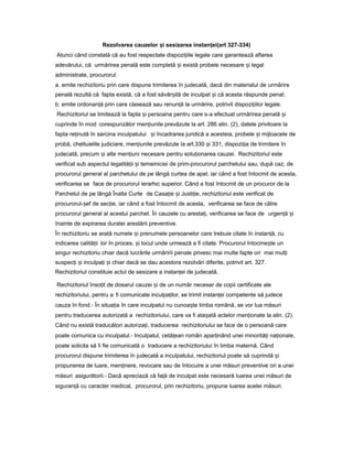 Rezolvarea cauzelor iș sesizarea instan ei(art 327-334)ț
Atunci când constată că au fost respectate dispozi iileț legale care garantează aflarea
adevărului, că urmărirea penală este completă iș există probele necesare iș legal
administrate, procurorul:
a. emite rechizitoriu prin care dispune trimiterea în judecată, dacă din materialul de urmărire
penală rezultă că fapta există, că a fost săvâr ităș de inculpat iș că acesta răspunde penal;
b. emite ordonan ăț prin care clasează sau renun ăț la urmărire, potrivit dispozi iilorț legale.
Rechizitoriul se limitează la fapta iș persoana pentru care s-a efectuat urmărirea penală iș
cuprinde în mod corespunzător men iunileț prevăzute la art. 286 alin. (2), datele privitoare la
fapta re inutăț în sarcina inculpatului iș încadrarea juridică a acesteia, probele iș mijloacele de
probă, cheltuielile judiciare, men iunileț prevăzute la art.330 iș 331, dispozi iaț de trimitere în
judecată, precum iș alte men iuniț necesare pentru solu ionareaț cauzei. Rechizitoriul este
verificat sub aspectul legalită iiț iș temeiniciei de prim-procurorul parchetului sau, după caz, de
procurorul general al parchetului de pe lângă curtea de apel, iar când a fost întocmit de acesta,
verificarea se face de procurorul ierarhic superior. Când a fost întocmit de un procuror de la
Parchetul de pe lângă Înalta Curte de Casa ieț iș Justi ie,ț rechizitoriul este verificat de
procurorul- efș de sec ie,ț iar când a fost întocmit de acesta, verificarea se face de către
procurorul general al acestui parchet. În cauzele cu aresta i,ț verificarea se face de urgen ăț iș
înainte de expirarea duratei arestării preventive.
În rechizitoriu se arată numele iș prenumele persoanelor care trebuie citate în instan ă,ț cu
indicarea calită iiț lor în proces, iș locul unde urmează a fi citate. Procurorul întocme teș un
singur rechizitoriu chiar dacă lucrările urmăririi penale privesc mai multe fapte ori mai mul iț
suspec iț iș inculpa iț iș chiar dacă se dau acestora rezolvări diferite, potrivit art. 327.
Rechizitoriul constituie actul de sesizare a instan eiț de judecată.
Rechizitoriul înso itț de dosarul cauzei iș de un număr necesar de copii certificate ale
rechizitoriului, pentru a fi comunicate inculpa ilor,ț se trimit instan eiț competente să judece
cauza în fond.- În situa iaț în care inculpatul nu cunoa teș limba română, se vor lua măsuri
pentru traducerea autorizată a rechizitoriului, care va fi ata atăș actelor men ionateț la alin. (2).
Când nu există traducători autoriza i,ț traducerea rechizitoriului se face de o persoană care
poate comunica cu inculpatul.- Inculpatul, cetă eanț român apar inândț unei minorită iț na ionale,ț
poate solicita să îi fie comunicată o traducere a rechizitoriului în limba maternă. Când
procurorul dispune trimiterea în judecată a inculpatului, rechizitoriul poate să cuprindă iș
propunerea de luare, men inere,ț revocare sau de înlocuire a unei măsuri preventive ori a unei
măsuri asigurătorii.- Dacă apreciază că fa ăț de inculpat este necesară luarea unei măsuri de
siguran ăț cu caracter medical, procurorul, prin rechizitoriu, propune luarea acelei măsuri.
 