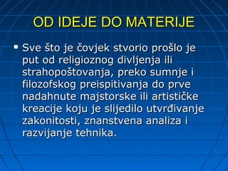 OD IDEJE DO MATERIJE
   Sve što je čovjek stvorio prošlo je
    put od religioznog divljenja ili
    strahopoštovanja, preko sumnje i
    filozofskog preispitivanja do prve
    nadahnute majstorske ili artističke
    kreacije koju je slijedilo utvrđivanje
    zakonitosti, znanstvena analiza i
    razvijanje tehnika.
 