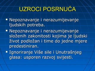 UZROCI POSRNUĆA
   Nepoznavanje i nerazumijevanje
    ljudskih potreba.
   Nepoznavanje i nerazumijevanje
    složenih zakonitosti kojima je ljudski
    život podložan i time do jedne mjere
    predestiniran.
   Ignoriranje Više sile i Unutrašnjeg
    glasa: usporen razvoj svijesti.
 
