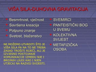 VIŠA SILA-DUHOVNA GRAVITACIJA

    Besmrtnost, vječnost       SVEMIRCI
    Savršena kreacija          PANTEISTIČKI BOG
    Potpuno znanje              U SVEMU
    Svetost, blaženstvo        KOLEKTIVNA
                                 SVIJEST
NE MOŽEMO UTVRDITI ŠTO JE       METAFIZIČKA
VIŠA SILA PA NA TO NE TREBA
ZASAD TROŠITI RIJEČI, ALI JE     OSOBA
IZVJESNO POSTOJANJE
KOMUNIKACIJE IZMEĐU NJE I
BROJNIH LJUDI KAO I NJEN
UTJECAJ NA RAZVOJ SVIJESTI.
 
