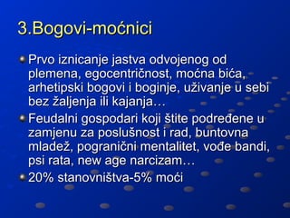 3.Bogovi-moćnici
 Prvo iznicanje jastva odvojenog od
 plemena, egocentričnost, moćna bića,
 arhetipski bogovi i boginje, uživanje u sebi
 bez žaljenja ili kajanja…
 Feudalni gospodari koji štite podređene u
 zamjenu za poslušnost i rad, buntovna
 mladež, pogranični mentalitet, vođe bandi,
 psi rata, new age narcizam…
 20% stanovništva-5% moći
 
