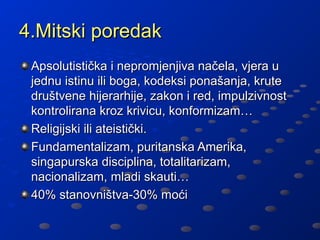 4.Mitski poredak
 Apsolutistička i nepromjenjiva načela, vjera u
 jednu istinu ili boga, kodeksi ponašanja, krute
 društvene hijerarhije, zakon i red, impulzivnost
 kontrolirana kroz krivicu, konformizam…
 Religijski ili ateistički.
 Fundamentalizam, puritanska Amerika,
 singapurska disciplina, totalitarizam,
 nacionalizam, mladi skauti…
 40% stanovništva-30% moći
 