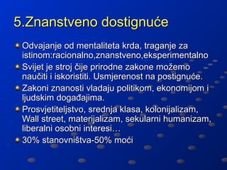 5.Znanstveno dostignuće
 Odvajanje od mentaliteta krda, traganje za
 istinom:racionalno,znanstveno,eksperimentalno
 Svijet je stroj čije prirodne zakone možemo
 naučiti i iskoristiti. Usmjerenost na postignuće.
 Zakoni znanosti vladaju politikom, ekonomijom i
 ljudskim događajima.
 Prosvjetiteljstvo, srednja klasa, kolonijalizam,
 Wall street, materijalizam, sekularni humanizam,
 liberalni osobni interesi…
 30% stanovništva-50% moći
 