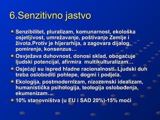 6.Senzitivno jastvo
 Senzibilitet, pluralizam, komunarnost, ekološka
 osjetljivost, umrežavanje, poštivanje Zemlje i
 života.Protiv je hijerarhija, a zagovara dijalog,
 pomirenje, konsenzus…
 Osvježava duhovnost, donosi sklad, obogaćuje
 ljudski potencijal, afirmira multikulturalizam…
 Osjećaji su ispred hladne racionalnosti. Ljudski duh
 treba osloboditi pohlepe, dogmi i podjela.
 Ekologija, postmodernizam, nizozemski idealizam,
 humanistička psihologija, teologija oslobođenja,
 ekumenizam…
 10% stanovništva (u EU i SAD 20%)-15% moći
 