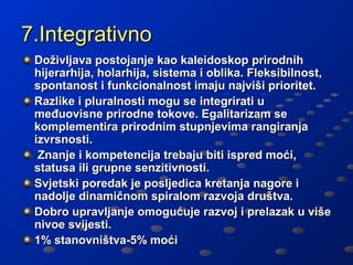 7.Integrativno
 Doživljava postojanje kao kaleidoskop prirodnih
 hijerarhija, holarhija, sistema i oblika. Fleksibilnost,
 spontanost i funkcionalnost imaju najviši prioritet.
 Razlike i pluralnosti mogu se integrirati u
 međuovisne prirodne tokove. Egalitarizam se
 komplementira prirodnim stupnjevima rangiranja
 izvrsnosti.
  Znanje i kompetencija trebaju biti ispred moći,
 statusa ili grupne senzitivnosti.
 Svjetski poredak je posljedica kretanja nagore i
 nadolje dinamičnom spiralom razvoja društva.
 Dobro upravljanje omogućuje razvoj i prelazak u više
 nivoe svijesti.
 1% stanovništva-5% moći
 