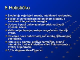 8.Holističko
 Sjedinjuje osjećaje i znanje, intuitivno i racionalno.
 Svijest o univerzalnom holoničnom sistemu i
 valovima integrativnih energija.
 Uočava i gradi univerzalni poredak na živući,
 svjesniji način.
 Veliko objedinjenje postaje moguće kao i teorija
 svega.
 Iznicanje nove duhovnosti kao mreže cjelokupnog
 postojanja.
 Rabi cijelu spiralu, otkriva harmonije, brojne
 interakcije. Uočava mistične sile i fluidna stanja u
 svakoj organizaciji.
 0,1% stanovništva-1% moći
 