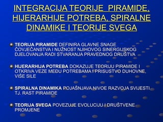 INTEGRACIJA TEORIJE PIRAMIDE,
HIJERARHIJE POTREBA, SPIRALNE
   DINAMIKE I TEORIJE SVEGA
TEORIJA PIRAMIDE DEFINIRA GLAVNE SNAGE
ČOVJEČANSTVA I NUŽNOST NJIHOVOG SINERGIJSKOG
DJELOVANJA RADI STVARANJA PRAVEDNOG DRUŠTVA

HIJERARHIJA POTREBA DOKAZUJE TEORIJU PIRAMIDE I
OTKRIVA VEZE MEĐU POTREBAMA I PRISUSTVO DUHOVNE,
VIŠE SILE

SPIRALNA DINAMIKA POJAŠNJAVA NIVOE RAZVOJA SVIJESTI
TJ. RAST PIRAMIDE

TEORIJA SVEGA POVEZUJE EVOLUCIJU I DRUŠTVENE
PROMJENE
 