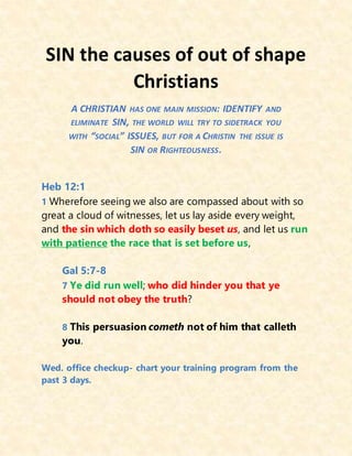 SIN the causes of out of shape
Christians
A CHRISTIAN HAS ONE MAIN MISSION: IDENTIFY AND
ELIMINATE SIN, THE WORLD WILL TRY TO SIDETRACK YOU
WITH “SOCIAL” ISSUES, BUT FOR A CHRISTIN THE ISSUE IS
SIN OR RIGHTEOUSNESS.
Heb 12:1
1 Wherefore seeing we also are compassed about with so
great a cloud of witnesses, let us lay aside every weight,
and the sin which doth so easily beset us, and let us run
with patience the race that is set before us,
Gal 5:7-8
7 Ye did run well; who did hinder you that ye
should not obey the truth?
8 This persuasion cometh not of him that calleth
you.
Wed. office checkup- chart your training program from the
past 3 days.
 