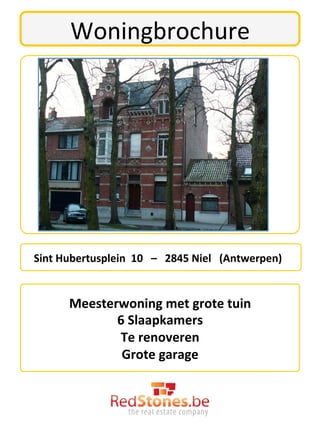 Woningbrochure	
  




	
  	
  	
  Sint	
  Hubertusplein	
  	
  10	
  	
  	
  –	
  	
  	
  2845	
  Niel	
  	
  	
  (Antwerpen)	
  

                                                      	
  
                 Meesterwoning	
  met	
  grote	
  tuin	
  	
  	
  
                        6	
  Slaapkamers	
  
                        Te	
  renoveren	
  
                         Grote	
  garage	
  
                                                      	
  
 