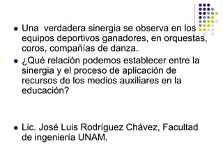    Una verdadera sinergia se observa en los
    equipos deportivos ganadores, en orquestas,
    coros, compañías de danza.
   ¿Qué relación podemos establecer entre la
    sinergia y el proceso de aplicación de
    recursos de los medios auxiliares en la
    educación?


   Lic. José Luis Rodríguez Chávez, Facultad
    de ingeniería UNAM.
 