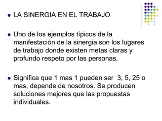    LA SINERGIA EN EL TRABAJO

   Uno de los ejemplos típicos de la
    manifestación de la sinergia son los lugares
    de trabajo donde existen metas claras y
    profundo respeto por las personas.

   Significa que 1 mas 1 pueden ser 3, 5, 25 o
    mas, depende de nosotros. Se producen
    soluciones mejores que las propuestas
    individuales.
 