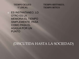 TIEMPO CICLICO      TIEMPO HISTORICO.
        Y LINEAL         TIEMPO MITICO

   ES INSTANTANEO, LO
    OTRO ES LA
    MEMORIA EL TIEMPO
    SIMPLEMENTE PASA
    COMO PASA EL
    AGA}UA POR UN
    PUNTO



     (DISCUTIDA HASTA LA SOCIEDAD)
 