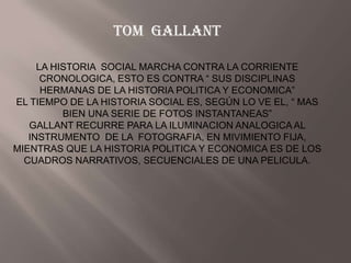 TOM GALLANT

     LA HISTORIA SOCIAL MARCHA CONTRA LA CORRIENTE
      CRONOLOGICA, ESTO ES CONTRA “ SUS DISCIPLINAS
      HERMANAS DE LA HISTORIA POLITICA Y ECONOMICA”
EL TIEMPO DE LA HISTORIA SOCIAL ES, SEGÚN LO VE EL, “ MAS
          BIEN UNA SERIE DE FOTOS INSTANTANEAS”
   GALLANT RECURRE PARA LA ILUMINACION ANALOGICA AL
   INSTRUMENTO DE LA FOTOGRAFIA, EN MIVIMIENTO FIJA,
MIENTRAS QUE LA HISTORIA POLITICA Y ECONOMICA ES DE LOS
  CUADROS NARRATIVOS, SECUENCIALES DE UNA PELICULA.
 