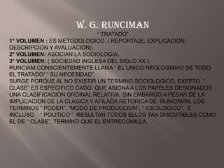 W. G. RUNCIMAN
                             “ TRATADO”
1° VOLUMEN : ES METODOLOGICO. ( REPORTAJE, EXPLICACION,
DESCRIPCION Y AVALUACION).
2° VOLUMEN: ASOCIAN LA SOCIOLOGIA.
3° VOLUMEN: ( SOCIEDAD INGLESA DEL SIGLO XX ).
RUNCIAM CONSCIENTEMENTE LLAMA “ EL UNICO NEOLOGISMO DE TODO
EL TRATADO” “ SU NECESIDAD”.
SURGE PORQUE AL NO EXISTIR UN TERMINO SOCIOLOGICO, EXEPTO “
CLASE” ES ESPECIFICO DADO QUE ASIGNA A LOS PAPELES DESIGNADOS
UNA CLASIFICACION ORDINAL RELATIVA. SIN EMBARGO A PESAR DE LA
IMPLICACION DE LA CLASICA Y AFILADA RETORICA DE RUNCIMAN, LOS
TERMINOS “ PODER”, “MODO DE PRODUCCION”, “ IDEOLOGICO”, E
INCLUSO “ POLITICO ” RESULTAN TODOS ELLOS TAN DISCUTIBLES COMO
EL DE “ CLASE”, TERMINO QUE EL ENTRECOMILLA.
 