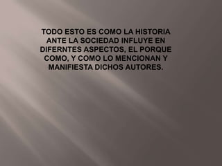 TODO ESTO ES COMO LA HISTORIA
  ANTE LA SOCIEDAD INFLUYE EN
DIFERNTES ASPECTOS, EL PORQUE
 COMO, Y COMO LO MENCIONAN Y
  MANIFIESTA DICHOS AUTORES.
 