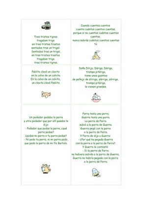 Cuando cuentes cuentos
                                          cuenta cuántos cuentos cuentas,
                                        porque si no cuentas cuántos cuentos
        Tres tristes tigres                           cuentas,
           tragaban trigo               nunca sabrás cuántos cuentos cuentas
       en tres tristes trastos                           tú.
      sentados tras un trigal.
      Sentados tras un trigal,
      en tres tristes trastos
           tragaban trigo
         tres tristes tigres.

                                             Doña Dírija, Dáriga, Dóriga,
      Pablito clavó un clavito                      trompa pitáriga,
     en la calva de un calvito.                   tiene unos guantes
     En la calva de un calvito,         de pellejo de zírriga, zárriga, zórriga,
      un clavito clavó Pablito.                     trompa pitáriga,
                                                   le vienen grandes.




                                                 Parra tenía una perra.
     Un podador podaba la parra                 Guerra tenía una parra.
y otro podador que por allí pasaba le              La perra de Parra
                dijo:                         subió a la parra de Guerra.
 - Podador que podas la parra, ¿qué            Guerra pegó con la porra
            parra podas?                           a la perra de Parra.
 ¿podas mi parra o tu parra podas?             Y Parra de dijo a Guerra:
- Ni podo tu parra, ni mi parra podo,        - ¿Por qué ha pegado Guerra
que podo la parra de mi tío Bartolo.       con la porra a la perra de Parra?
                                                 Y Guerra le contestó:
                                                 - Si la perra de Parra
                                        no hubiera subido a la parra de Guerra,
                                         Guerra no habría pegado con la porra
                                                   a la perra de Parra.
 