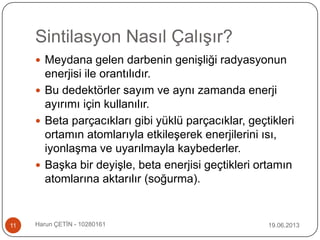 Sintilasyon Nasıl Çalışır?
19.06.2013Harun ÇETİN - 1028016111
 Meydana gelen darbenin genişliği radyasyonun
enerjisi ile orantılıdır.
 Bu dedektörler sayım ve aynı zamanda enerji
ayırımı için kullanılır.
 Beta parçacıkları gibi yüklü parçacıklar, geçtikleri
ortamın atomlarıyla etkileşerek enerjilerini ısı,
iyonlaşma ve uyarılmayla kaybederler.
 Başka bir deyişle, beta enerjisi geçtikleri ortamın
atomlarına aktarılır (soğurma).
 