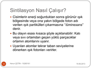 Sintilasyon Nasıl Çalışır?
19.06.2013Harun ÇETİN - 1028016112
 Cisimlerin enerji soğurduktan sonra görünür ışık
bölgesinde veya ona yakın bölgede foton adı
verilen ışık partikülleri çıkarmasına „‟lüminesans‟‟
denir.
 Bu olayın esası kısaca şöyle açıklanabilir: Katı
veya sıvı ortamdan geçen yüklü parçacıklar
ortamın atomlarını uyarır.
 Uyarılan atomlar tekrar taban seviyelerine
dönerken ışık fotonları verirler.
 