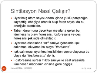 Sintilasyon Nasıl Çalışır?
19.06.2013Harun ÇETİN - 1028016113
 Uyarılmış atom sayısı ortam içinde yüklü parçacığın
kaybettiği enerjiyle orantılı olup foton sayısı da bu
enerjiyle orantılıdır.
 Taban durumuna geçerken meydana gelen bu
lüminesans olayı floresans, fosforesans ve geç
floresans şeklinde olmaktadır.
 Uyarılma esnasında 10-8 saniye içerisinde ışık
salınması oluyorsa bu olaya „‟floresans‟‟,
 Işık salınması uyarılma kesildikten sonra oluyorsa bu
olaya da „‟fosforesans‟‟ denir.
 Fosforesans süresi mikro saniye ile saat arasında
lüminesan maddenin cinsine göre değişir.
 