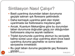 Sintilasyon Nasıl Çalışır?
19.06.2013Harun ÇETİN - 1028016114
 Basit uyarılmış durumdan taban durumuna
geçişte salınan ışık floresans şeklindedir.
 Daha karmaşık uyarılma şekli olan triplet
uyarılmada ise fosforesans meydana gelir.
 Ancak, Kuantum Mekaniğine göre bu durumdan
taban durumuna doğrudan geçiş zor olduğundan
fosforesans olayına seyrek rastlanır.
 Triplet durumunda uyarılmış atomun bu seviyede
kalma süresi uzun olup uyarılmış atom önce basit
uyarılmış duruma geçmekte ve sonra taban
seviyesine inmektedir.
 Bu çeşit taban duruma geçişlerde geç floresans
görülür.
 