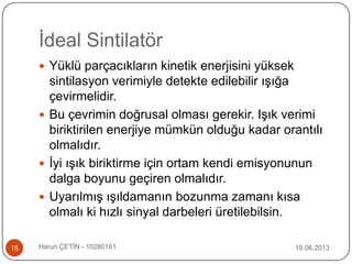 İdeal Sintilatör
 Yüklü parçacıkların kinetik enerjisini yüksek
sintilasyon verimiyle detekte edilebilir ışığa
çevirmelidir.
 Bu çevrimin doğrusal olması gerekir. Işık verimi
biriktirilen enerjiye mümkün olduğu kadar orantılı
olmalıdır.
 İyi ışık biriktirme için ortam kendi emisyonunun
dalga boyunu geçiren olmalıdır.
 Uyarılmış ışıldamanın bozunma zamanı kısa
olmalı ki hızlı sinyal darbeleri üretilebilsin.
19.06.201315 Harun ÇETİN - 10280161
 