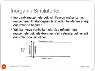 İnorganik Sintilatörler
 İnorganik malzemelerdeki sintilasyon mekanizması
malzemenin kristal örgüsü tarafından belirlenen enerji
durumlarına bağlıdır.
 Yalıtkan veya yarıiletken olarak sınıflandırılan
malzemelerdeki elektron geçişleri yalnızca belli enerji
durumlarında izinlidirler.
19.06.201318 Harun ÇETİN - 10280161
 