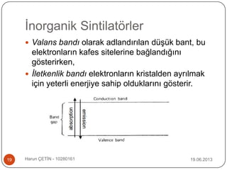 İnorganik Sintilatörler
19.06.2013Harun ÇETİN - 1028016119
 Valans bandı olarak adlandırılan düşük bant, bu
elektronların kafes sitelerine bağlandığını
gösterirken,
 İletkenlik bandı elektronların kristalden ayrılmak
için yeterli enerjiye sahip olduklarını gösterir.
 