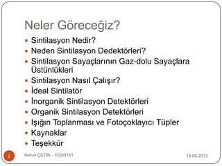Neler Göreceğiz?
 Sintilasyon Nedir?
 Neden Sintilasyon Dedektörleri?
 Sintilasyon Sayaçlarının Gaz-dolu Sayaçlara
Üstünlükleri
 Sintilasyon Nasıl Çalışır?
 İdeal Sintilatör
 İnorganik Sintilasyon Detektörleri
 Organik Sintilasyon Detektörleri
 Işığın Toplanması ve Fotoçoklayıcı Tüpler
 Kaynaklar
 Teşekkür
19.06.20132 Harun ÇETİN - 10280161
 