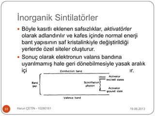 İnorganik Sintilatörler
19.06.2013Harun ÇETİN - 1028016122
 Böyle kasıtlı eklenen safsızlıklar, aktivatörler
olarak adlandırılır ve kafes içinde normal enerji
bant yapısının saf kristalinkiyle değiştirildiği
yerlerde özel siteler oluşturur.
 Sonuç olarak elektronun valans bandına
uyarılmamış hale geri dönebilmesiyle yasak aralık
içinde oluşturulmuş enerji durumları olacaktır.
 