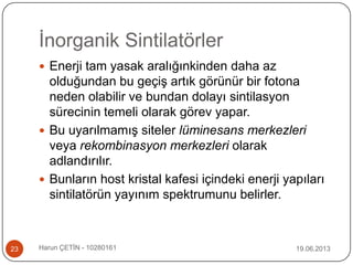 İnorganik Sintilatörler
19.06.2013Harun ÇETİN - 1028016123
 Enerji tam yasak aralığınkinden daha az
olduğundan bu geçiş artık görünür bir fotona
neden olabilir ve bundan dolayı sintilasyon
sürecinin temeli olarak görev yapar.
 Bu uyarılmamış siteler lüminesans merkezleri
veya rekombinasyon merkezleri olarak
adlandırılır.
 Bunların host kristal kafesi içindeki enerji yapıları
sintilatörün yayınım spektrumunu belirler.
 