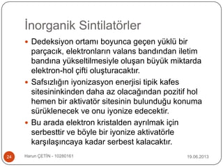 İnorganik Sintilatörler
19.06.2013Harun ÇETİN - 1028016124
 Dedeksiyon ortamı boyunca geçen yüklü bir
parçacık, elektronların valans bandından iletim
bandına yükseltilmesiyle oluşan büyük miktarda
elektron-hol çifti oluşturacaktır.
 Safsızlığın iyonizasyon enerjisi tipik kafes
sitesininkinden daha az olacağından pozitif hol
hemen bir aktivatör sitesinin bulunduğu konuma
sürüklenecek ve onu iyonize edecektir.
 Bu arada elektron kristalden ayrılmak için
serbesttir ve böyle bir iyonize aktivatörle
karşılaşıncaya kadar serbest kalacaktır.
 