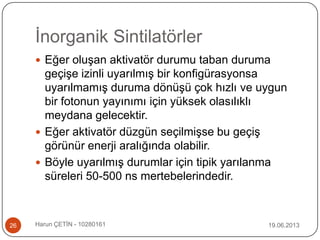 İnorganik Sintilatörler
19.06.2013Harun ÇETİN - 1028016126
 Eğer oluşan aktivatör durumu taban duruma
geçişe izinli uyarılmış bir konfigürasyonsa
uyarılmamış duruma dönüşü çok hızlı ve uygun
bir fotonun yayınımı için yüksek olasılıklı
meydana gelecektir.
 Eğer aktivatör düzgün seçilmişse bu geçiş
görünür enerji aralığında olabilir.
 Böyle uyarılmış durumlar için tipik yarılanma
süreleri 50-500 ns mertebelerindedir.
 