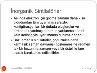 İnorganik Sintilatörler
19.06.2013Harun ÇETİN - 1028016127
 Aslında elektron için göçme zamanı daha kısa
olduğundan tüm uyarılmış safsızlık
konfigürasyonları bir defada oluşturulur ve
ardından uyarılmış durumun yarılanma süresi
karakteristiğiyle uyarılmamış duruma döner.
 Bazı organik sintilatörler, çoğunlukla daha
karmaşık zaman davranışı gözlenmesine rağmen
tek bir bozunma zamanı veya bir üstel ile tam
olarak karakterize edilebilirler.
 