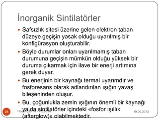 İnorganik Sintilatörler
19.06.2013Harun ÇETİN - 1028016128
 Safsızlık sitesi üzerine gelen elektron taban
düzeye geçişin yasak olduğu uyarılmış bir
konfigürasyon oluşturabilir.
 Böyle durumlar onları uyarılmamış taban
durumuna geçişin mümkün olduğu yüksek bir
duruma çıkarmak için ilave bir enerji artımına
gerek duyar.
 Bu enerjinin bir kaynağı termal uyarımdır ve
fosforesans olarak adlandırılan ışığın yavaş
bileşeninden oluşur.
 Bu, çoğunlukla zemin ışığının önemli bir kaynağı
ya da sintilatörler içindeki «fosfor ışıllık
(afterglow)» olabilmektedir.
 