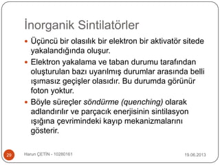 İnorganik Sintilatörler
19.06.2013Harun ÇETİN - 1028016129
 Üçüncü bir olasılık bir elektron bir aktivatör sitede
yakalandığında oluşur.
 Elektron yakalama ve taban durumu tarafından
oluşturulan bazı uyarılmış durumlar arasında belli
ışımasız geçişler olasıdır. Bu durumda görünür
foton yoktur.
 Böyle süreçler söndürme (quenching) olarak
adlandırılır ve parçacık enerjisinin sintilasyon
ışığına çevrimindeki kayıp mekanizmalarını
gösterir.
 