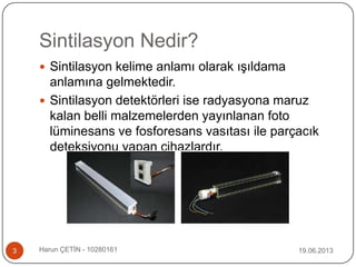Sintilasyon Nedir?
 Sintilasyon kelime anlamı olarak ışıldama
anlamına gelmektedir.
 Sintilasyon detektörleri ise radyasyona maruz
kalan belli malzemelerden yayınlanan foto
lüminesans ve fosforesans vasıtası ile parçacık
deteksiyonu yapan cihazlardır.
19.06.20133 Harun ÇETİN - 10280161
 
