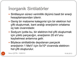 İnorganik Sintilatörler
19.06.2013Harun ÇETİN - 1028016131
 Sintilasyon süreci verimlilik ölçümü basit bir enerji
hesaplamasından izlenir.
 Geniş bir malzeme kategorisi için bir elektron hol
çifti oluşturmak, bant aralığı enerjisinin ortalama
üç katı civarındadır.
 Sodyum iyotta bu, bir elektron-hol çifti oluşturmak
için yüklü parçacığın, enerjisinin 20 eV‟unu
kaybetmesi anlamına gelir.
 Böylece sintilatörde depolanan parçacık
enerjisinin 1 MeV‟i için 5x104 civarında elektron-
hol çifti oluşturulur.
 