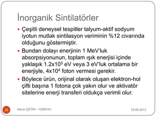 İnorganik Sintilatörler
19.06.2013Harun ÇETİN - 1028016132
 Çeşitli deneysel tespitler talyum-aktif sodyum
iyotun mutlak sintilasyon veriminin %12 civarında
olduğunu göstermiştir.
 Bundan dolayı enerjinin 1 MeV‟luk
absorpsiyonunun, toplam ışık enerjisi içinde
yaklaşık 1.2x105 eV veya 3 eV‟luk ortalama bir
enerjiyle, 4x104 foton vermesi gerekir.
 Böylece ürün, orijinal olarak oluşan elektron-hol
çifti başına 1 fotona çok yakın olur ve aktivatör
sitelerine enerji transferi oldukça verimli olur.
 