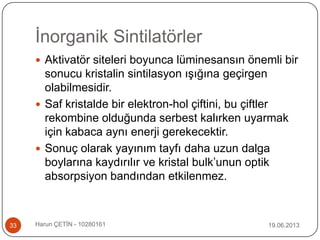 İnorganik Sintilatörler
19.06.2013Harun ÇETİN - 1028016133
 Aktivatör siteleri boyunca lüminesansın önemli bir
sonucu kristalin sintilasyon ışığına geçirgen
olabilmesidir.
 Saf kristalde bir elektron-hol çiftini, bu çiftler
rekombine olduğunda serbest kalırken uyarmak
için kabaca aynı enerji gerekecektir.
 Sonuç olarak yayınım tayfı daha uzun dalga
boylarına kaydırılır ve kristal bulk‟unun optik
absorpsiyon bandından etkilenmez.
 
