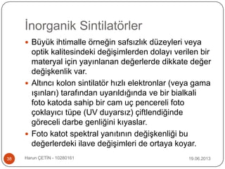İnorganik Sintilatörler
19.06.2013Harun ÇETİN - 1028016138
 Büyük ihtimalle örneğin safsızlık düzeyleri veya
optik kalitesindeki değişimlerden dolayı verilen bir
materyal için yayınlanan değerlerde dikkate değer
değişkenlik var.
 Altıncı kolon sintilatör hızlı elektronlar (veya gama
ışınları) tarafından uyarıldığında ve bir bialkali
foto katoda sahip bir cam uç pencereli foto
çoklayıcı tüpe (UV duyarsız) çiftlendiğinde
göreceli darbe genliğini kıyaslar.
 Foto katot spektral yanıtının değişkenliği bu
değerlerdeki ilave değişimleri de ortaya koyar.
 
