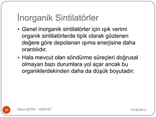 İnorganik Sintilatörler
19.06.2013Harun ÇETİN - 1028016139
 Genel inorganik sintilatörler için ışık verimi
organik sintilatörlerde tipik olarak gözlenen
değere göre depolanan ışıma enerjisine daha
orantılıdır.
 Hala mevcut olan söndürme süreçleri doğrusal
olmayan bazı durumlara yol açar ancak bu
organiklerdekinden daha da düşük boyutadır.
 