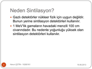 Neden Sintilasyon?
 Gazlı detektörler nükleer fizik için uygun değildir.
Bunun yerine sintilasyon detektörleri kullanılır.
 1 MeV‟lik gamaların havadaki menzili 100 cm
civarındadır. Bu nedenle yoğunluğu yüksek olan
sintilasyon detektörleri kullanılır.
19.06.20134 Harun ÇETİN - 10280161
 