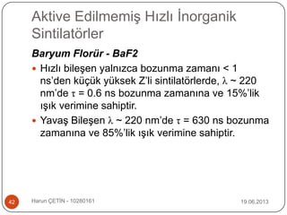Aktive Edilmemiş Hızlı İnorganik
Sintilatörler
19.06.2013Harun ÇETİN - 1028016142
Baryum Florür - BaF2
 Hızlı bileşen yalnızca bozunma zamanı < 1
ns‟den küçük yüksek Z‟li sintilatörlerde, λ ~ 220
nm‟de τ = 0.6 ns bozunma zamanına ve 15%‟lik
ışık verimine sahiptir.
 Yavaş Bileşen λ ~ 220 nm‟de τ = 630 ns bozunma
zamanına ve 85%‟lik ışık verimine sahiptir.
 