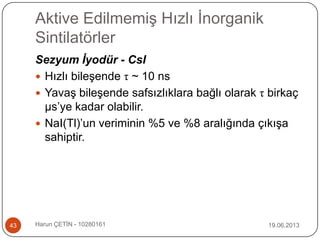 Aktive Edilmemiş Hızlı İnorganik
Sintilatörler
19.06.2013Harun ÇETİN - 1028016143
Sezyum İyodür - CsI
 Hızlı bileşende τ ~ 10 ns
 Yavaş bileşende safsızlıklara bağlı olarak τ birkaç
μs‟ye kadar olabilir.
 NaI(Tl)‟un veriminin %5 ve %8 aralığında çıkışa
sahiptir.
 