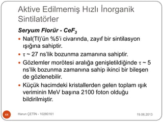 Aktive Edilmemiş Hızlı İnorganik
Sintilatörler
19.06.2013Harun ÇETİN - 1028016144
Seryum Florür - CeF3
 NaI(Tl)‟ün %5‟i civarında, zayıf bir sintilasyon
ışığına sahiptir.
 τ ~ 27 ns‟lik bozunma zamanına sahiptir.
 Gözlemler morötesi aralığa genişletildiğinde τ ~ 5
ns‟lik bozunma zamanına sahip ikinci bir bileşen
de gözlenebilir.
 Küçük hacimdeki kristallerden gelen toplam ışık
veriminin MeV başına 2100 foton olduğu
bildirilmiştir.
 